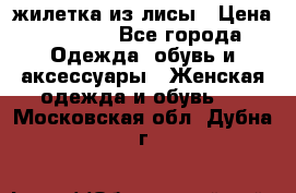 жилетка из лисы › Цена ­ 3 700 - Все города Одежда, обувь и аксессуары » Женская одежда и обувь   . Московская обл.,Дубна г.